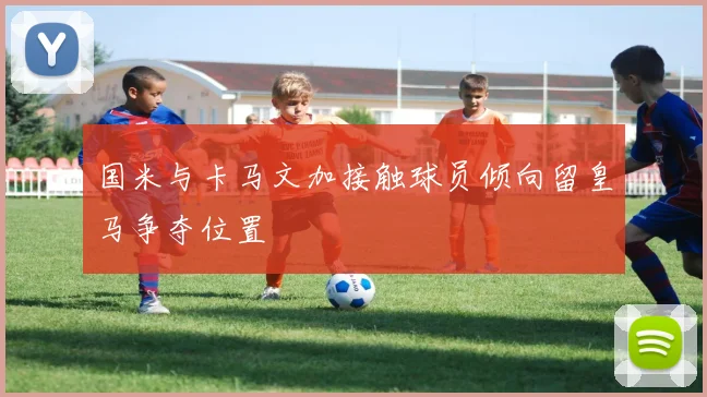 国米与卡马文加接触球员倾向留皇马争夺位置