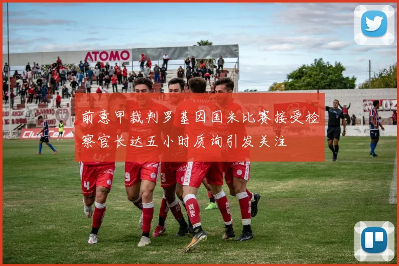 前意甲裁判罗基因国米比赛接受检察官长达五小时质询引发关注