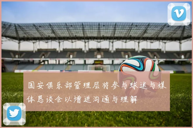 国安俱乐部管理层将参与球迷与媒体恳谈会以增进沟通与理解