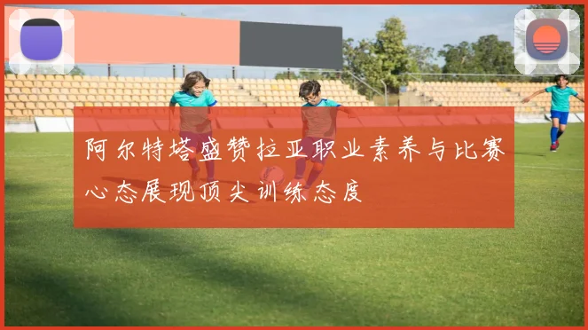 阿尔特塔盛赞拉亚职业素养与比赛心态展现顶尖训练态度