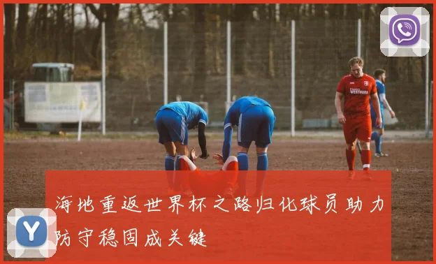 海地重返世界杯之路归化球员助力防守稳固成关键