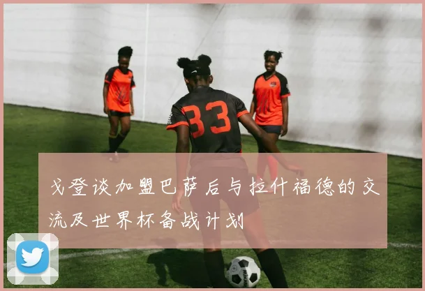 戈登谈加盟巴萨后与拉什福德的交流及世界杯备战计划