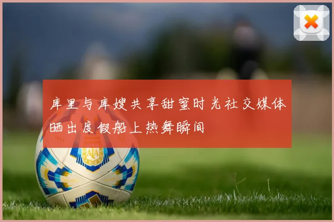 库里与库嫂共享甜蜜时光社交媒体晒出度假船上热舞瞬间