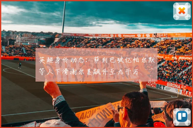 英超身价动态：萨利巴破亿帕尔默等人下滑谢尔基飙升至九千万