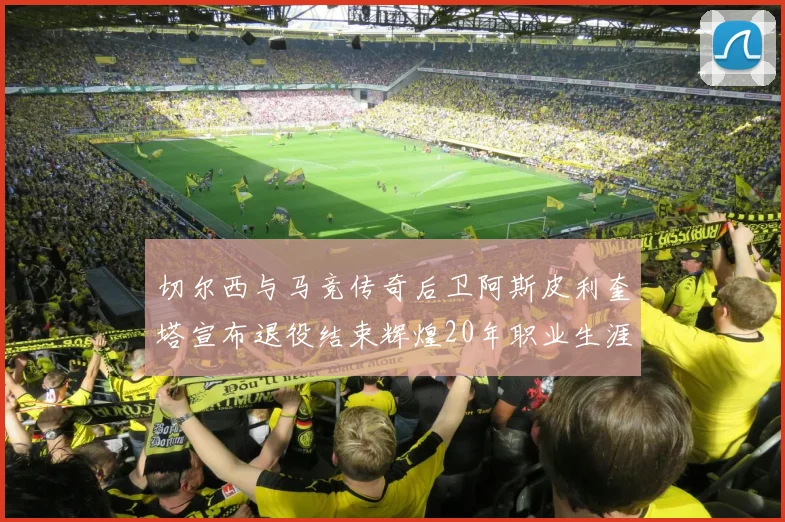 切尔西与马竞传奇后卫阿斯皮利奎塔宣布退役结束辉煌20年职业生涯