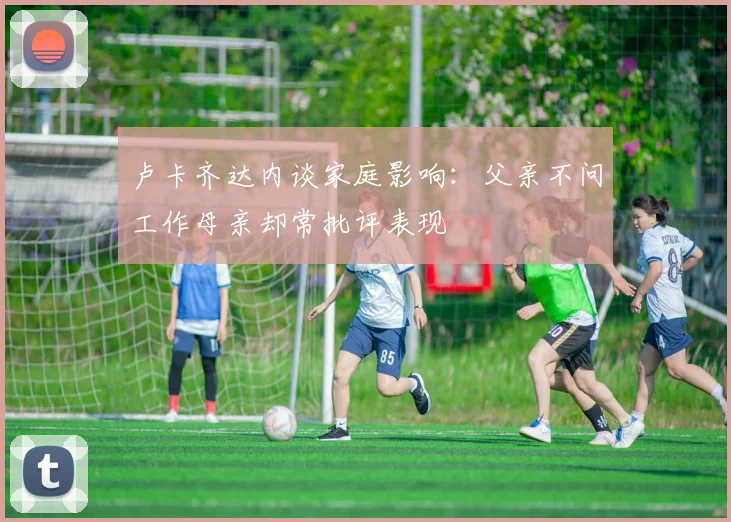 卢卡齐达内谈家庭影响：父亲不问工作母亲却常批评表现