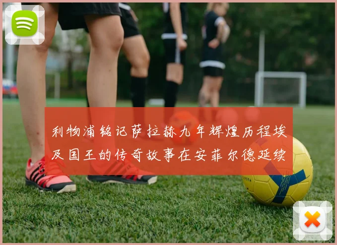 利物浦铭记萨拉赫九年辉煌历程埃及国王的传奇故事在安菲尔德延续